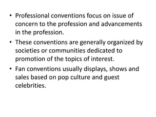 • Professional conventions focus on issue of
concern to the profession and advancements
in the profession.
• These conventions are generally organized by
societies or communities dedicated to
promotion of the topics of interest.
• Fan conventions usually displays, shows and
sales based on pop culture and guest
celebrities.
 