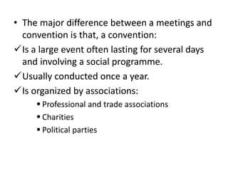 • The major difference between a meetings and
convention is that, a convention:
Is a large event often lasting for several days
and involving a social programme.
Usually conducted once a year.
Is organized by associations:
 Professional and trade associations
 Charities
 Political parties
 
