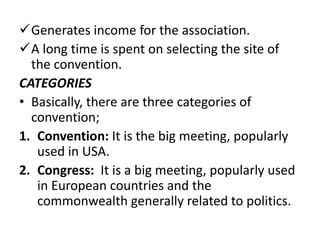 Generates income for the association.
A long time is spent on selecting the site of
the convention.
CATEGORIES
• Basically, there are three categories of
convention;
1. Convention: It is the big meeting, popularly
used in USA.
2. Congress: It is a big meeting, popularly used
in European countries and the
commonwealth generally related to politics.
 