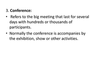 3. Conference:
• Refers to the big meeting that last for several
days with hundreds or thousands of
participants.
• Normally the conference is accompanies by
the exhibition, show or other activities.
 