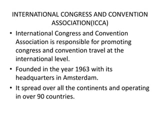 INTERNATIONAL CONGRESS AND CONVENTION
ASSOCIATION(ICCA)
• International Congress and Convention
Association is responsible for promoting
congress and convention travel at the
international level.
• Founded in the year 1963 with its
headquarters in Amsterdam.
• It spread over all the continents and operating
in over 90 countries.
 