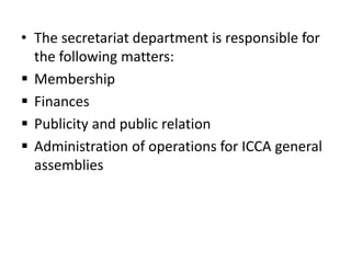 • The secretariat department is responsible for
the following matters:
 Membership
 Finances
 Publicity and public relation
 Administration of operations for ICCA general
assemblies
 