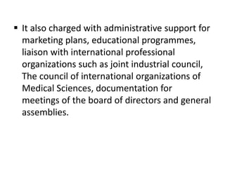  It also charged with administrative support for
marketing plans, educational programmes,
liaison with international professional
organizations such as joint industrial council,
The council of international organizations of
Medical Sciences, documentation for
meetings of the board of directors and general
assemblies.
 
