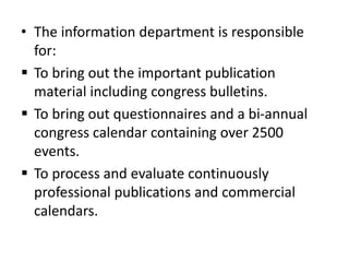 • The information department is responsible
for:
 To bring out the important publication
material including congress bulletins.
 To bring out questionnaires and a bi-annual
congress calendar containing over 2500
events.
 To process and evaluate continuously
professional publications and commercial
calendars.
 