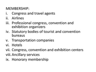 MEMBERSHIP:
i. Congress and travel agents
ii. Airlines
iii. Professional congress, convention and
exhibition organizers
iv. Statutory bodies of tourist and convention
bureaus
v. Transportation companies
vi. Hotels
vii. Congress, convention and exhibition centers
viii.Ancillary services
ix. Honorary membership
 