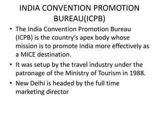 INDIA CONVENTION PROMOTION
BUREAU(ICPB)
• The India Convention Promotion Bureau
(ICPB) is the country’s apex body whose
mission is to promote India more effectively as
a MICE destination.
• It was setup by the travel industry under the
patronage of the Ministry of Tourism in 1988.
• New Delhi is headed by the full time
marketing director
 