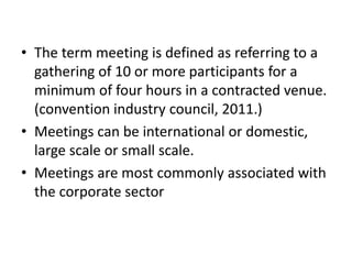 • The term meeting is defined as referring to a
gathering of 10 or more participants for a
minimum of four hours in a contracted venue.
(convention industry council, 2011.)
• Meetings can be international or domestic,
large scale or small scale.
• Meetings are most commonly associated with
the corporate sector
 