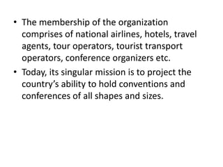 • The membership of the organization
comprises of national airlines, hotels, travel
agents, tour operators, tourist transport
operators, conference organizers etc.
• Today, its singular mission is to project the
country’s ability to hold conventions and
conferences of all shapes and sizes.
 