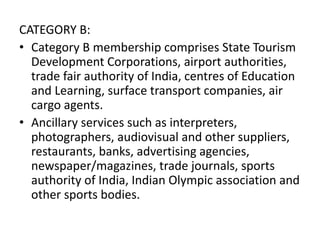 CATEGORY B:
• Category B membership comprises State Tourism
Development Corporations, airport authorities,
trade fair authority of India, centres of Education
and Learning, surface transport companies, air
cargo agents.
• Ancillary services such as interpreters,
photographers, audiovisual and other suppliers,
restaurants, banks, advertising agencies,
newspaper/magazines, trade journals, sports
authority of India, Indian Olympic association and
other sports bodies.
 