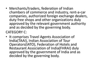 • Merchants/traders, federation of Indian
chambers of commerce and industry, rent-a-car
companies, authorized foreign exchange dealers,
duty free shops and other organizations duly
approved by the relevant government authority
and as decided by the governing body.
CATEGORY C:
• It comprises Travel Agents Association of
India(TAAI), Indian Association of Tour
Operators(IATO), Federation of Hotels and
Restaurant Association of India(FHRAI) duly
approved by the government of India and as
decided by the governing body.
 