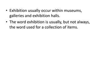• Exhibition usually occur within museums,
galleries and exhibition halls.
• The word exhibition is usually, but not always,
the word used for a collection of items.
 