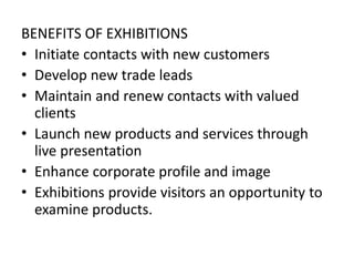BENEFITS OF EXHIBITIONS
• Initiate contacts with new customers
• Develop new trade leads
• Maintain and renew contacts with valued
clients
• Launch new products and services through
live presentation
• Enhance corporate profile and image
• Exhibitions provide visitors an opportunity to
examine products.
 