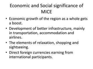 Economic and Social significance of
MICE
• Economic growth of the region as a whole gets
a boost.
• Development of better infrastructure, mainly
in transportation, accommodation and
airlines.
• The elements of relaxation, shopping and
sightseeing.
• Direct foreign currencies earning from
international participants.
 