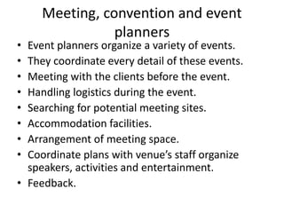 Meeting, convention and event
planners
• Event planners organize a variety of events.
• They coordinate every detail of these events.
• Meeting with the clients before the event.
• Handling logistics during the event.
• Searching for potential meeting sites.
• Accommodation facilities.
• Arrangement of meeting space.
• Coordinate plans with venue’s staff organize
speakers, activities and entertainment.
• Feedback.
 