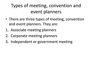 Types of meeting, convention and
event planners
• There are three types of meeting, convention
and event planners. They are:
1. Associate meeting planners
2. Corporate meeting planners
3. Independent or government meeting
 