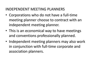 INDEPENDENT MEETING PLANNERS
• Corporations who do not have a full-time
meeting planner choose to contract with an
independent meeting planner.
• This is an economical way to have meetings
and conventions professionally planned.
• Independent meeting planners may also work
in conjunction with full-time corporate and
association planners.
 