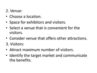 2. Venue:
• Choose a location.
• Space for exhibitors and visitors.
• Select a venue that is convenient for the
visitors.
• Consider venue that offers other attractions.
3. Visitors:
• Attract maximum number of visitors.
• Identify the target market and communicate
the benefits.
 