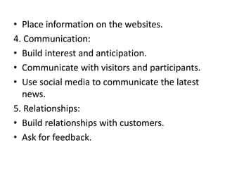 • Place information on the websites.
4. Communication:
• Build interest and anticipation.
• Communicate with visitors and participants.
• Use social media to communicate the latest
news.
5. Relationships:
• Build relationships with customers.
• Ask for feedback.
 