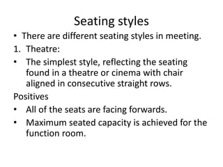 Seating styles
• There are different seating styles in meeting.
1. Theatre:
• The simplest style, reflecting the seating
found in a theatre or cinema with chair
aligned in consecutive straight rows.
Positives
• All of the seats are facing forwards.
• Maximum seated capacity is achieved for the
function room.
 