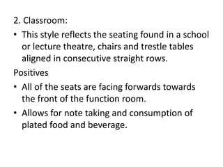 2. Classroom:
• This style reflects the seating found in a school
or lecture theatre, chairs and trestle tables
aligned in consecutive straight rows.
Positives
• All of the seats are facing forwards towards
the front of the function room.
• Allows for note taking and consumption of
plated food and beverage.
 