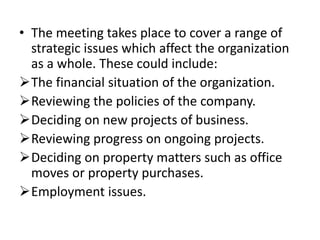 • The meeting takes place to cover a range of
strategic issues which affect the organization
as a whole. These could include:
The financial situation of the organization.
Reviewing the policies of the company.
Deciding on new projects of business.
Reviewing progress on ongoing projects.
Deciding on property matters such as office
moves or property purchases.
Employment issues.
 