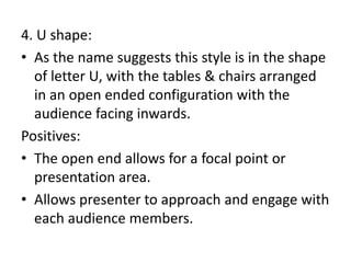4. U shape:
• As the name suggests this style is in the shape
of letter U, with the tables & chairs arranged
in an open ended configuration with the
audience facing inwards.
Positives:
• The open end allows for a focal point or
presentation area.
• Allows presenter to approach and engage with
each audience members.
 