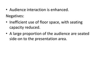 • Audience interaction is enhanced.
Negatives:
• Inefficient use of floor space, with seating
capacity reduced.
• A large proportion of the audience are seated
side-on to the presentation area.
 