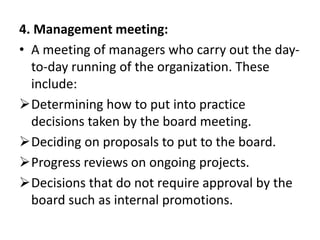 4. Management meeting:
• A meeting of managers who carry out the day-
to-day running of the organization. These
include:
Determining how to put into practice
decisions taken by the board meeting.
Deciding on proposals to put to the board.
Progress reviews on ongoing projects.
Decisions that do not require approval by the
board such as internal promotions.
 