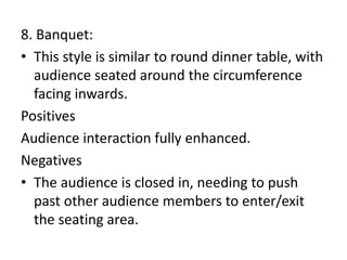 8. Banquet:
• This style is similar to round dinner table, with
audience seated around the circumference
facing inwards.
Positives
Audience interaction fully enhanced.
Negatives
• The audience is closed in, needing to push
past other audience members to enter/exit
the seating area.
 