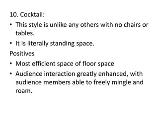 10. Cocktail:
• This style is unlike any others with no chairs or
tables.
• It is literally standing space.
Positives
• Most efficient space of floor space
• Audience interaction greatly enhanced, with
audience members able to freely mingle and
roam.
 