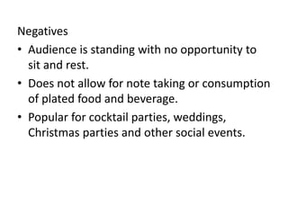 Negatives
• Audience is standing with no opportunity to
sit and rest.
• Does not allow for note taking or consumption
of plated food and beverage.
• Popular for cocktail parties, weddings,
Christmas parties and other social events.
 