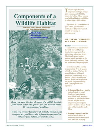 T   here are eight structural
                                                                       components and eight living or
                                                                   plant components to fulfill the

             Components of a                                       needs of a habitat. These become
                                                                   your building blocks in establishing
                                                                   or enhancing a wildlife habitat.

             Wildlife Habitat                                        If you have all 16 components in
                                                                   your habitat, you will attract a
                           For more nature habitat information
                              Visit these helpful websites:        multitude of different species of
                                                                   wildlife for viewing or
                                  A Plant's Home                   photographing.
                                  A Bird's Home
                                  A Homesteader's Home
                                                                   STRUCTURAL COMPONENTS
                                                                   OF A WILDLIFE HABITAT

                                                                   Feeders
                                                                      Feeders are used to supplement
                                                                   the foods provided by trees,
                                                                   shrubs, flowers, crops in food
                                                                   plots, vines, and ground covers.
                                                                   Most people set up feeding
                                                                   stations outside a window in the
                                                                   house where they can easily view
                                                                   the feeders and take photographs.

                                                                     In most areas of the country,
                                                                   you can attract 20 to 25 species
                                                                   of birds to feeders. The best all-
                                                                   around bird seed is black oil
                                                                   sunflower. It can be used in tray
                                                                   feeders, cylindrical and hopper
                                                                   feeders, plus it can be spread on
                                                                   the ground for ground feeding
                                                                   birds (and chipmunks and
                                                                   squirrels).

                                                                    s   Cylindrical Feeders – may be
                                                                        made of plastic or metal.
                                                                        Small seed pods dispense
                                                                        niger thistle seeds which are
                                                                        preferred by goldfinches, house
                                                                        finches, and pine siskins.
        Once you learn the four elements of a wildlife habitat –        Larger seed pods dispense
        food, water, cover and space – you can move on to the           sunflower or seed mixes. A cap
                     16 components of a habitat.                        slips off the feeder for easily
                                                                        filling.
         When you become familiar with both the elements and
                                                                    s   Hopper Feeders – may be
         components, you’ll have the information you need to            made of wood, plastic, or
              enhance your habitat for years to come.                   metal and come in a variety of
                                                                        sizes. One side of the top


© WindStar Wildlife Institute                            Page 1                               A Plant's Home
 