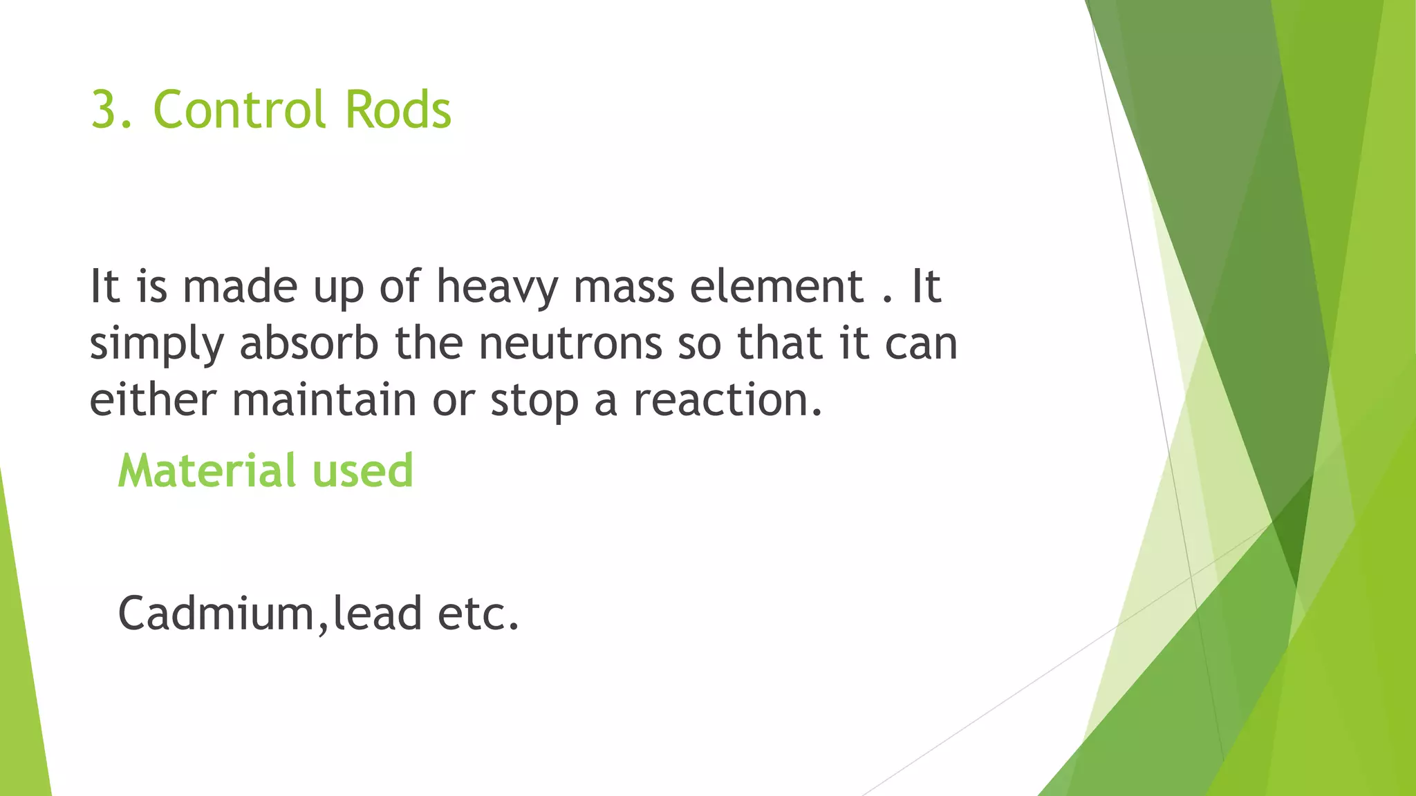 3. Control Rods
It is made up of heavy mass element . It
simply absorb the neutrons so that it can
either maintain or stop a reaction.
Material used
Cadmium,lead etc.
 