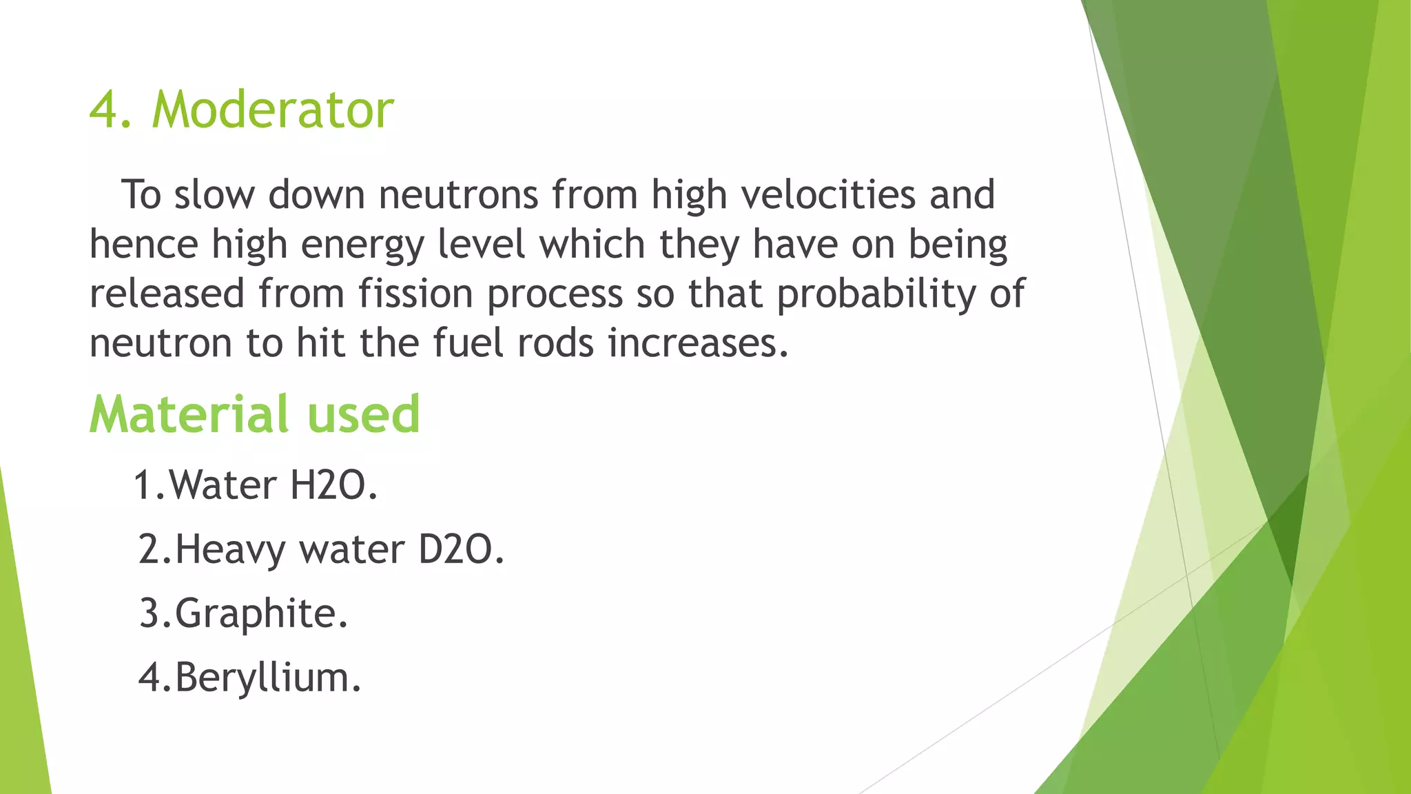 4. Moderator
To slow down neutrons from high velocities and
hence high energy level which they have on being
released from fission process so that probability of
neutron to hit the fuel rods increases.
Material used
1.Water H2O.
2.Heavy water D2O.
3.Graphite.
4.Beryllium.
 