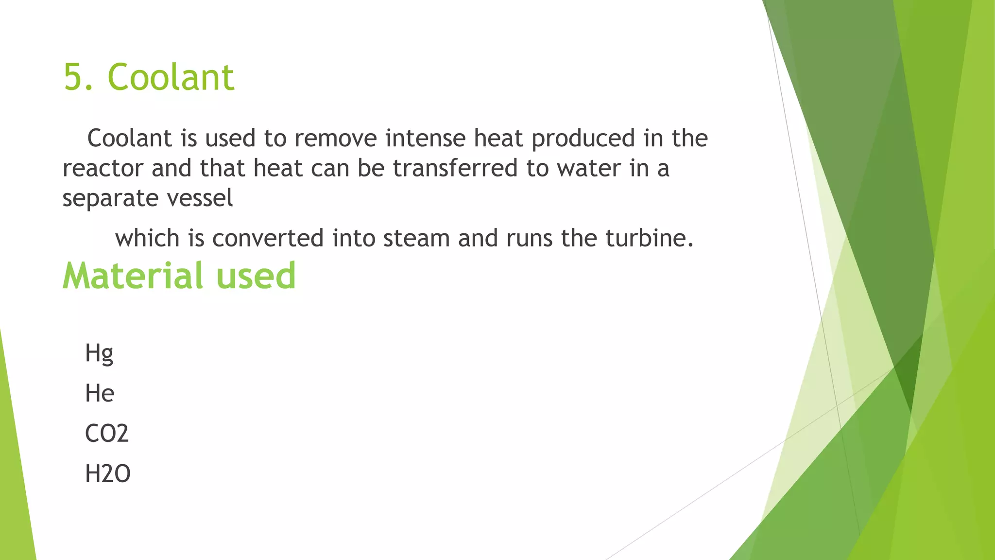 5. Coolant
Coolant is used to remove intense heat produced in the
reactor and that heat can be transferred to water in a
separate vessel
which is converted into steam and runs the turbine.
Material used
Hg
He
CO2
H2O
 