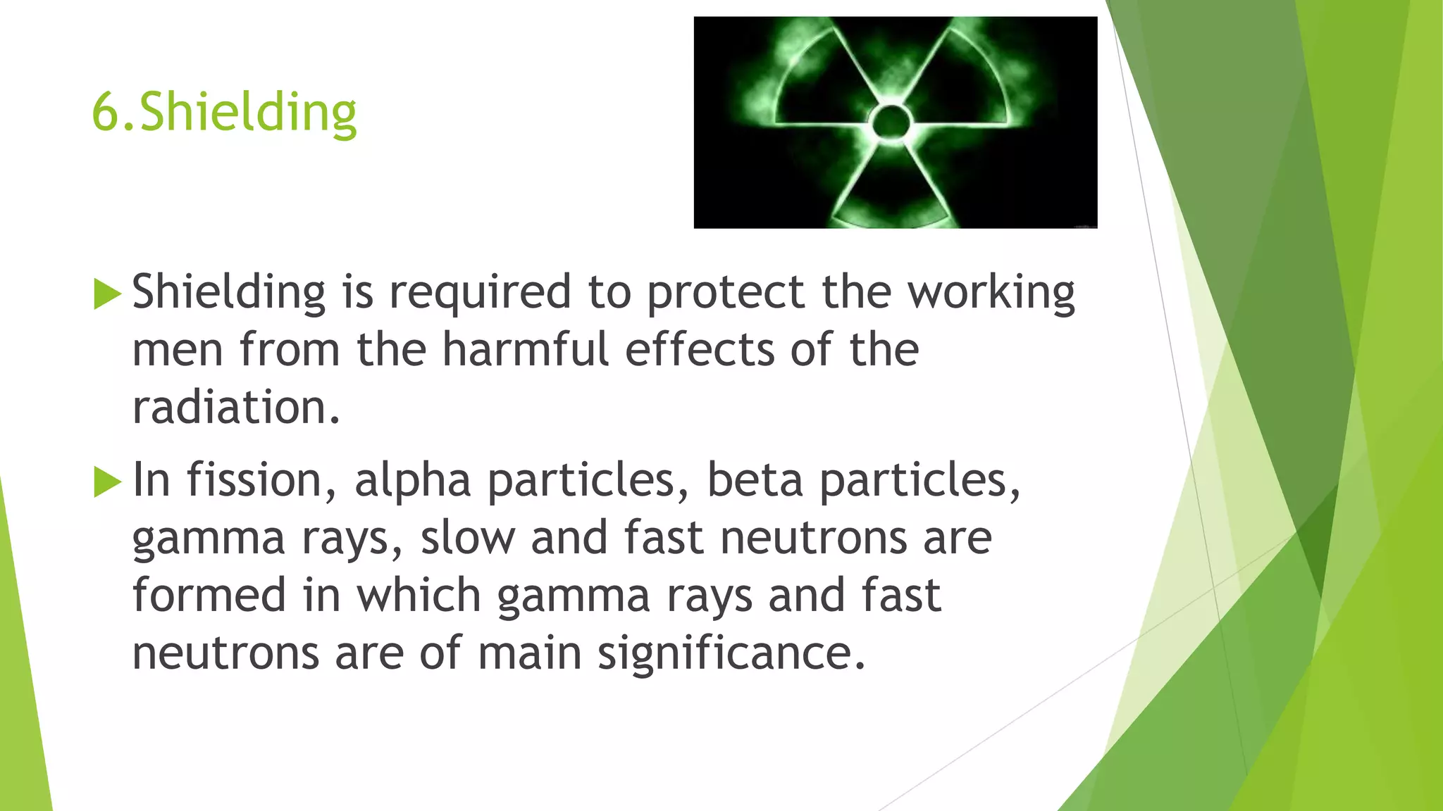 6.Shielding
 Shielding is required to protect the working
men from the harmful effects of the
radiation.
 In fission, alpha particles, beta particles,
gamma rays, slow and fast neutrons are
formed in which gamma rays and fast
neutrons are of main significance.
 