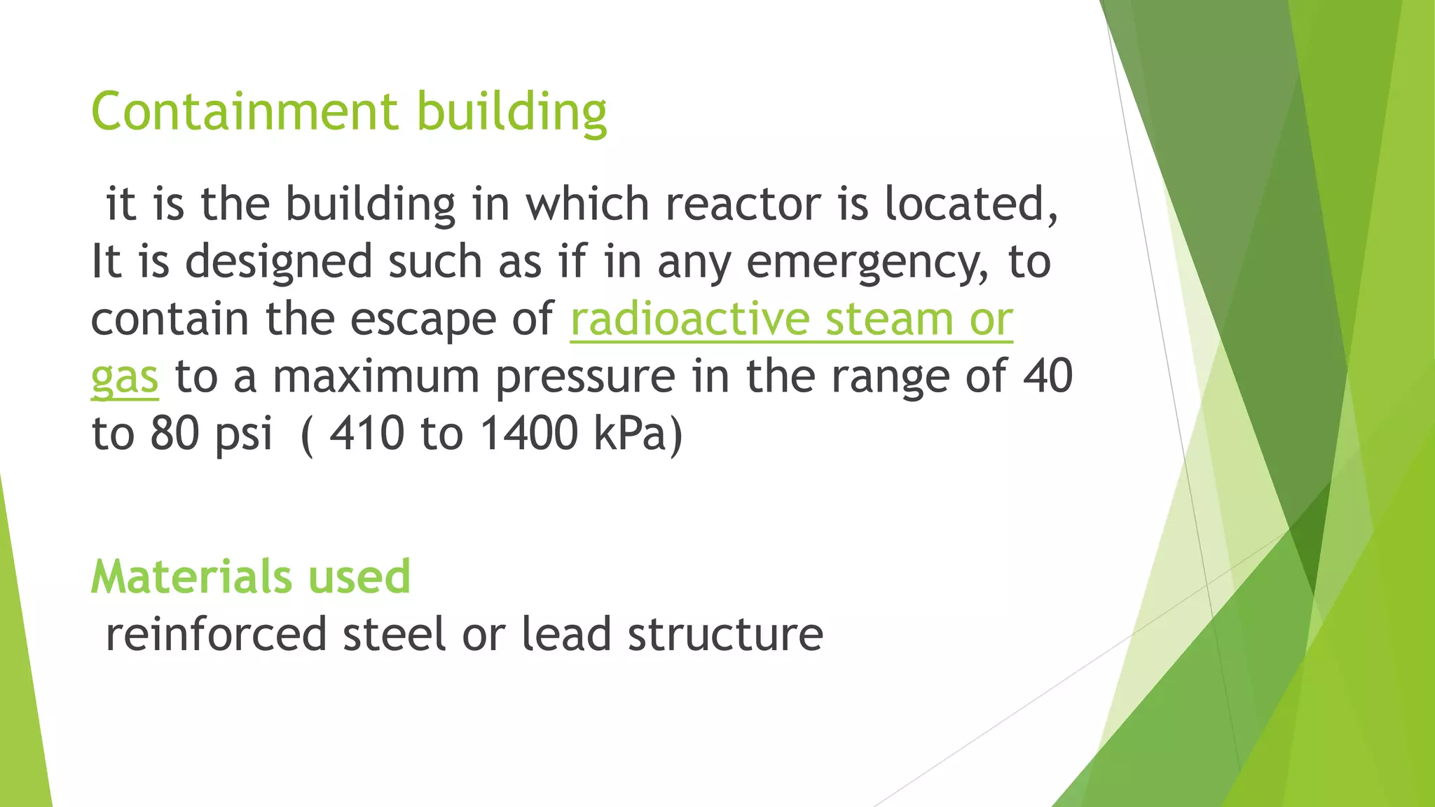 Containment building
it is the building in which reactor is located,
It is designed such as if in any emergency, to
contain the escape of radioactive steam or
gas to a maximum pressure in the range of 40
to 80 psi ( 410 to 1400 kPa)
Materials used
reinforced steel or lead structure
 