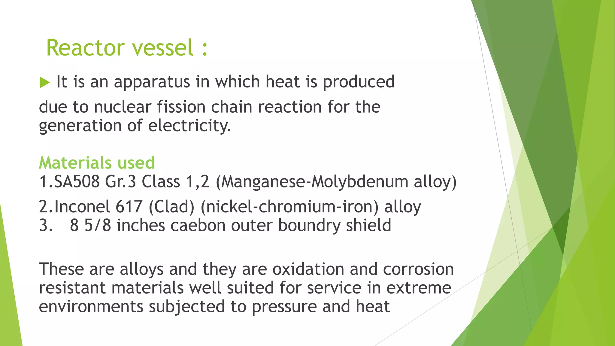 Reactor vessel :
 It is an apparatus in which heat is produced
due to nuclear fission chain reaction for the
generation of electricity.
Materials used
1.SA508 Gr.3 Class 1,2 (Manganese-Molybdenum alloy)
2.Inconel 617 (Clad) (nickel-chromium-iron) alloy
3. 8 5/8 inches caebon outer boundry shield
These are alloys and they are oxidation and corrosion
resistant materials well suited for service in extreme
environments subjected to pressure and heat
 