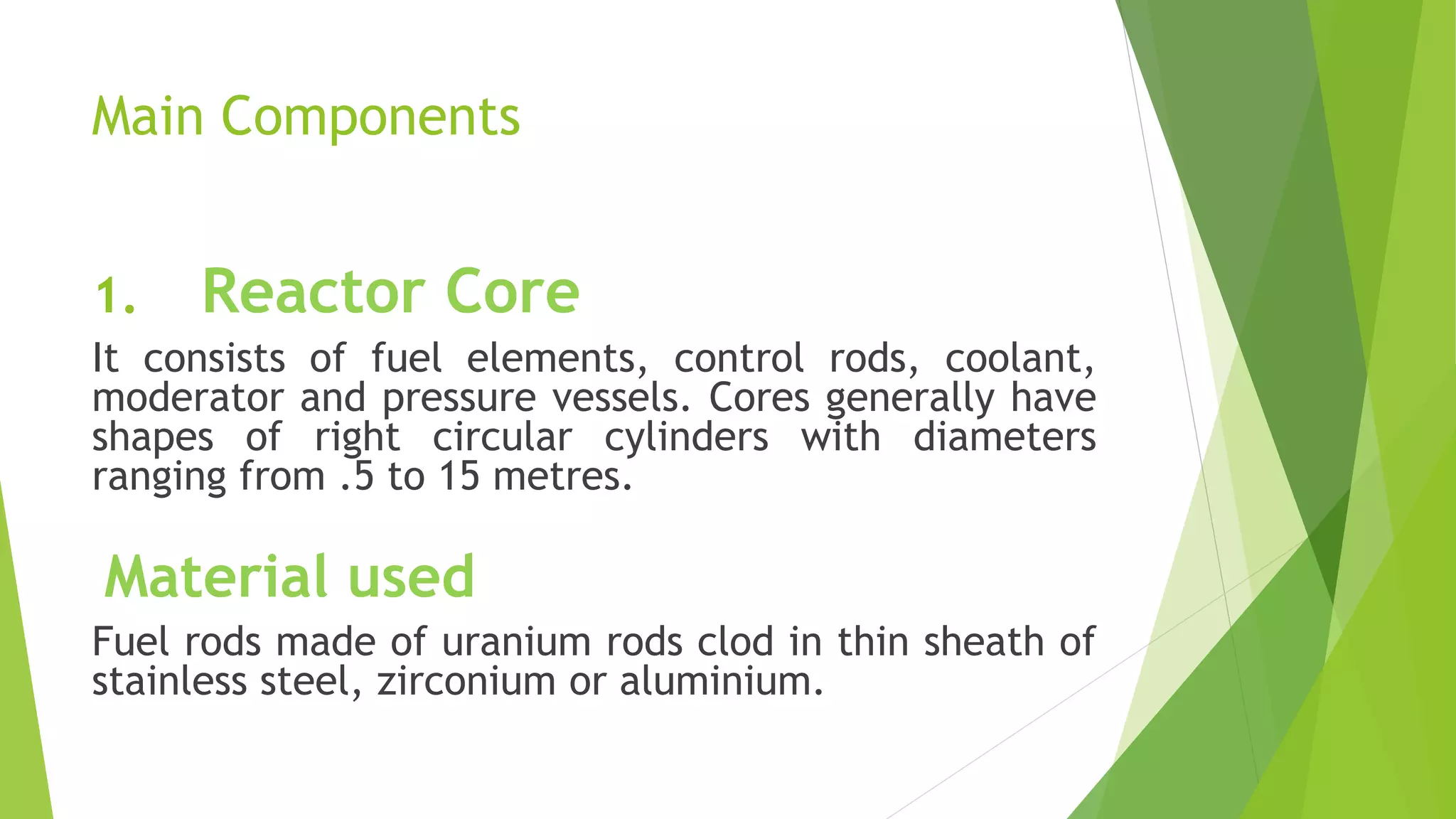 Main Components
1. Reactor Core
It consists of fuel elements, control rods, coolant,
moderator and pressure vessels. Cores generally have
shapes of right circular cylinders with diameters
ranging from .5 to 15 metres.
Material used
Fuel rods made of uranium rods clod in thin sheath of
stainless steel, zirconium or aluminium.
 