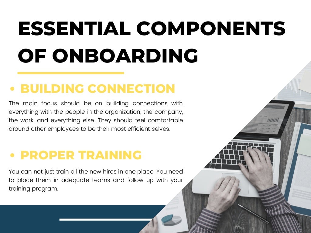 ESSENTIAL COMPONENTS
OF ONBOARDING
BUILDING CONNECTION
PROPER TRAINING
The main focus should be on building connections with
everything with the people in the organization, the company,
the work, and everything else. They should feel comfortable
around other employees to be their most efficient selves.
You can not just train all the new hires in one place. You need
to place them in adequate teams and follow up with your
training program.
 
