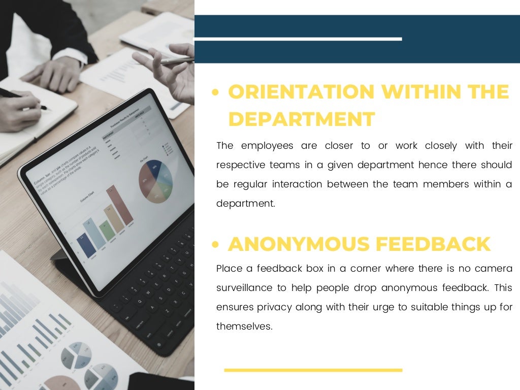 The employees are closer to or work closely with their
respective teams in a given department hence there should
be regular interaction between the team members within a
department.
Place a feedback box in a corner where there is no camera
surveillance to help people drop anonymous feedback. This
ensures privacy along with their urge to suitable things up for
themselves.
ORIENTATION WITHIN THE
DEPARTMENT
ANONYMOUS FEEDBACK
 
