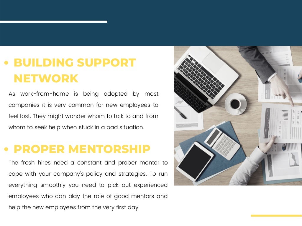 As work-from-home is being adopted by most
companies it is very common for new employees to
feel lost. They might wonder whom to talk to and from
whom to seek help when stuck in a bad situation.
The fresh hires need a constant and proper mentor to
cope with your company’s policy and strategies. To run
everything smoothly you need to pick out experienced
employees who can play the role of good mentors and
help the new employees from the very first day.
BUILDING SUPPORT
NETWORK
PROPER MENTORSHIP
 