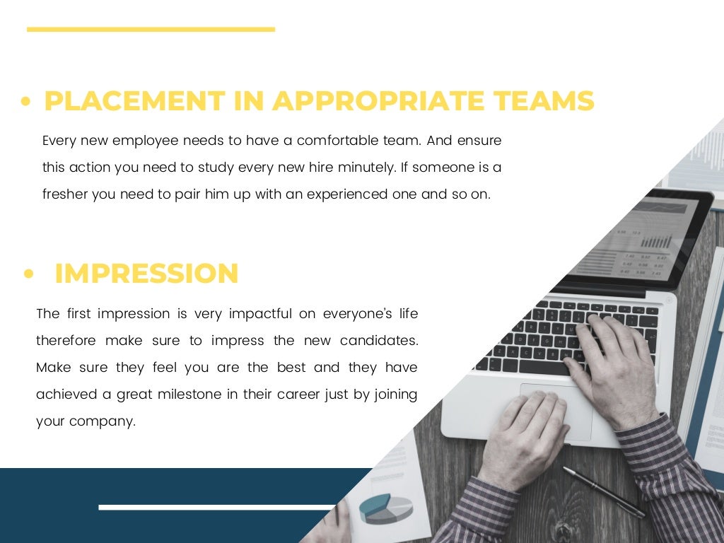Every new employee needs to have a comfortable team. And ensure
this action you need to study every new hire minutely. If someone is a
fresher you need to pair him up with an experienced one and so on.
The first impression is very impactful on everyone’s life
therefore make sure to impress the new candidates.
Make sure they feel you are the best and they have
achieved a great milestone in their career just by joining
your company.
PLACEMENT IN APPROPRIATE TEAMS
IMPRESSION
 