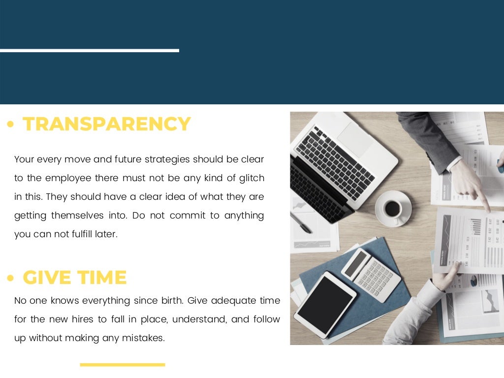 Your every move and future strategies should be clear
to the employee there must not be any kind of glitch
in this. They should have a clear idea of what they are
getting themselves into. Do not commit to anything
you can not fulfill later.
No one knows everything since birth. Give adequate time
for the new hires to fall in place, understand, and follow
up without making any mistakes.
TRANSPARENCY
GIVE TIME
 