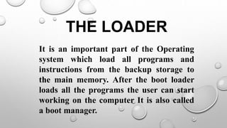 THE LOADER
It is an important part of the Operating
system which load all programs and
instructions from the backup storage to
the main memory. After the boot loader
loads all the programs the user can start
working on the computer It is also called
a boot manager.
 