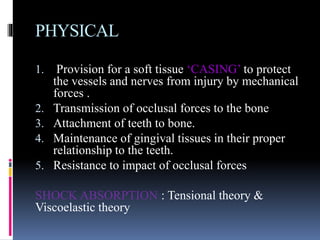 PHYSICAL
1. Provision for a soft tissue ‘CASING’ to protect
the vessels and nerves from injury by mechanical
forces .
2. Transmission of occlusal forces to the bone
3. Attachment of teeth to bone.
4. Maintenance of gingival tissues in their proper
relationship to the teeth.
5. Resistance to impact of occlusal forces
SHOCK ABSORPTION : Tensional theory &
Viscoelastic theory
 