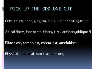PICK UP THE ODD ONE OUT
 Cementum, bone, gingiva, pulp, periodontal ligament
 Apical fibers, horizontal fibers, circular fibers,oblique fi
 Fibroblast, osteoblast, osteoclast, ameloblast
 Physical, chemical, nutritive, sensory,
 