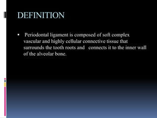 DEFINITION
 Periodontal ligament is composed of soft complex
vascular and highly cellular connective tissue that
surrounds the tooth roots and connects it to the inner wall
of the alveolar bone.
 