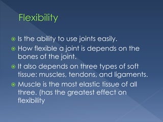  Is the ability to use joints easily. 
 How flexible a joint is depends on the 
bones of the joint. 
 It also depends on three types of soft 
tissue: muscles, tendons, and ligaments. 
 Muscle is the most elastic tissue of all 
three. (has the greatest effect on 
flexibility 
 