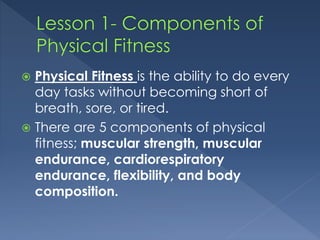  Physical Fitness is the ability to do every 
day tasks without becoming short of 
breath, sore, or tired. 
 There are 5 components of physical 
fitness; muscular strength, muscular 
endurance, cardiorespiratory 
endurance, flexibility, and body 
composition. 
 